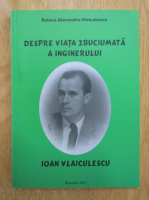 Anticariat: Raluca Alexandru Vlaiculescu - Despre viata zbuciumata a inginerului Ioan Vlaiculescu