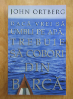 John Ortberg - Daca vrei sa umbli pe apa, trebuie sa cobori din barca