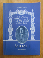 Ioan Scurtu - Istoria romanilor in timpul celor patru regi, volumul 4. Mihai I