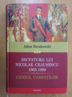 Adam Burakowski - Dictatura lui Nicolae Ceausescu 1965-1989. Geniul Carpatilor