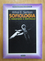Mihai E. Serban - Sofiologia. O paradigma a destinului