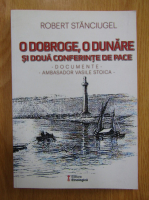 Stanciugel Robert - O Doboge, o Dunare si doua conferinte de pace. Documente. Ambasador Vasile Stoica