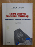 Anton Moisin - Sutane ortodoxe sub semnul stelei rosii. Colaborarea cu comunismul si securitatea (volumul 1)