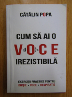 Catalin Popa - Cum sa ai o voce irezistibila. Exercitii practice pentru dictie, voce, respiratie