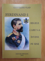 Gheorghe Vlad - Ferdinand I. Regele care s-a invins pe sine