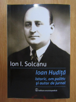 Ion I. Solcanu - Ioan Hudita. Istoric, om politic si autor de jurnal