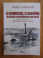 Stanciugel Robert - O Doboge, o Dunare si doua conferinte de pace. Documente. Ambasador Vasile Stoica