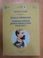 Traian Lazar - Regele Ferdinand. Actiunea militara pentru Marea Unire 1916-1917