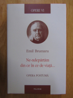 Emil Brumaru - Opere, volumul 6. Ne-ndepartam din ce in ce de viata