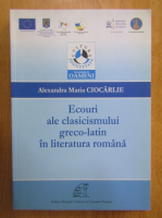 Alexandra Maria Ciocarlie - Ecouri ale clasicismului greco-latin in literatura romana