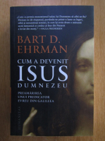 Bart D. Ehrman - Cum a devenit Isus Dumnezeu. Preamarirea unui predicator evreu din Galileea