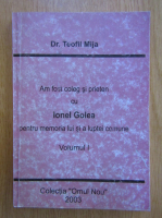 Teofil Mija - Am fost coleg si prieten cu Ionel Golea pentru memoria lui si a luptei comune (volumul 1)