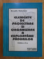 Arcadie Ciubotaru - Elemente de proiectare si organizare a exploatarii padurilor