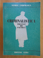 Aurel Ciopraga - Criminalistica. Tratat de tactica