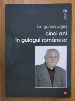 Ion Ganea Arges - Cinci ani in gulagul romanesc