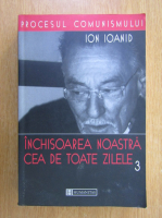 Ion Ioanid - Inchisoarea noastra cea de toate zilele (volumul 3)