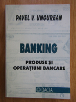 Pavel V. Ungurean - Banking. Produse si operatiuni bancare
