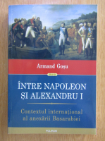 Armand Gosu - Intre Napoleon si Alexandru I. Contextul international al anexarii Basarabiei