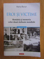 Maria Bucur - Eroi si victime. Romania si memoria celor doua razboaie mondiale