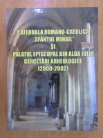 Daniela Marcu Istrate - Catedrala romano-catolica Sfantul Mihail si Palatul episcopal din Alba Iulia. Cercetari arheologice, 2000-2002