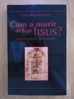Luigi Malantrucco - Cum a murit de fapt Iisus? Investigatiile unui medic