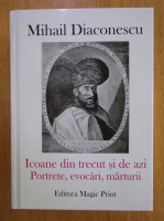 Mihail Diaconescu - Icoane din trecut si de azi. Portrete, evocari, marturii
