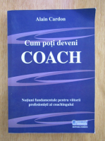 Alain Cardon - Cum poti deveni coach. Notiuni fundamentale pentru viitorii profesionisti ai coachingului