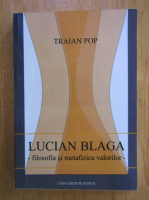Traian Pop - Lucian Blaga. Filosofia si metafizica valorilor