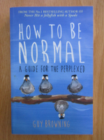 Guy Browning - How to be Normal. A Guide for The Perplexed