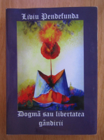 Liviu Pendefunda - Dogma sau libertatea gandirii