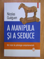 Nicolas Gueguen - A manipula si a seduce. Mic tratat de psihologie completa