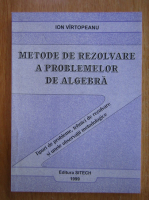 Ion Virtopeanu - Metode de rezolvare a problemelor de algebra