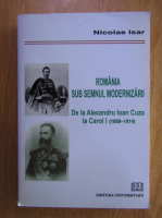 Nicolae Isar - Romania sub semnul modernizarii. De la Alexandru Ioan Cuza la Carol I