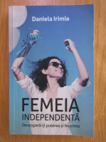 Daniela Irimia - Femeia independenta. Descopera-ti puterea si fericirea