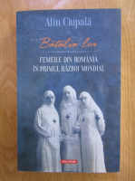 Alin Ciupala - Batalia lor. Femeile din Romania in Primul Razboi Mondial