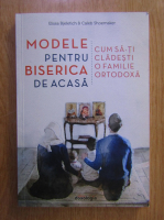 Elissa Bjeletich - Modele pentru biserica de acasa. Cum sa-ti cladesti o familie ortodoxa
