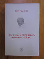 Papa Francisc - Despre lume si despre Europa. O perspectiva filozofica