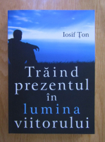 Iosif Ton - Traind prezentul in lumina viitorului