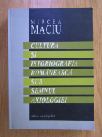 Mircea Maciu - Cultura si istoriografia romaneasca sub semnul axiologiei
