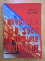 Lucian Vasile Szabo - Revolutia din 1989 in spitalele timisorene