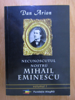 Dan Arion - Necunoscutul nostru Mihail Eminescu (volumul 1)