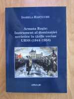 Isabela Hartuche - Armata Rosie. Instrument al dominatiei sovietice in tarile vecine URSS 1944-1958