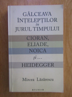 Mircea Lazarescu - Galceava inteleptilor in jurul timpului. Cioran, Eliade, Noica si...Heidegger