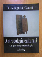 Gheorghita Geana - Antropologia culturala. Un profil epistemologic