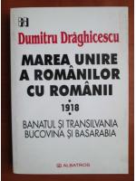 Dumitru Draghicescu - Marea unire a romanilor cu romanii. 1918. Banatul si Transilvania, Bucovina si Basarabia