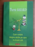 Pierre Bayard - Cum vorbim despre cartile pe care nu le-am citit