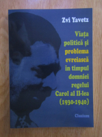 Zvi Yavetz - Viata politica si problema evreiasca in timpul domniei regelui Carol al II-lea (1930-1940)