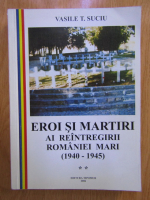 Vasile Suciu - Eroi si martiri ai reintregirii Romaniei Mari 1940-1945 (volumul 2)