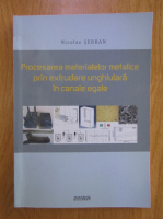 Serban Nicolae - Procesarea materialelor metalice prin extrudare unghiulara in canale egale