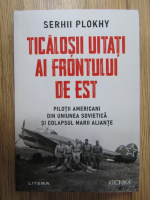 Serhii Plokhy - Ticalosii uitati ai Frontului de Est. Pilotii americani din Uniunea Sovietica si colapsul Marii Aliante